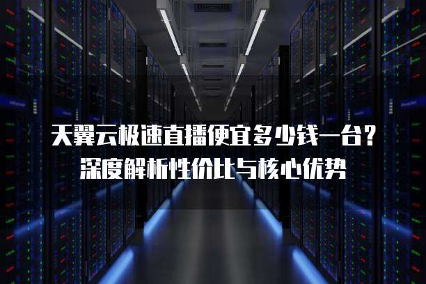 天翼云极速直播便宜多少钱一台?深度解析性价比与核心优势