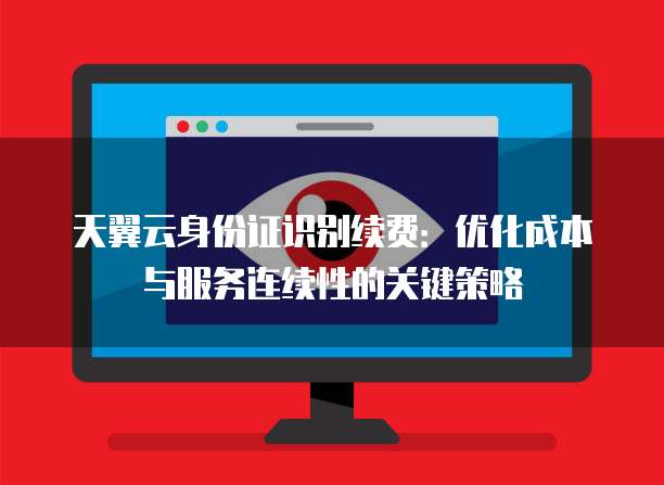 天翼云身份证识别续费:优化成本与服务连续性的关键策略