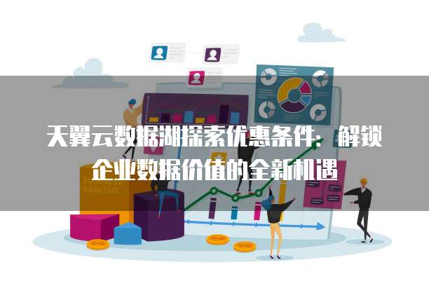 天翼云数据湖探索优惠条件:解锁企业数据价值的全新机遇