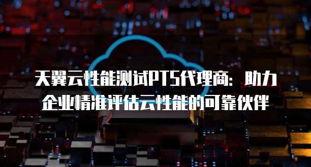 天翼云性能测试PTS代理商：助力企业精准评估云性能的可靠伙伴
