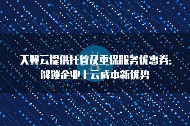 天翼云提供托管及重保服务优惠券:解锁企业上云成本新优势