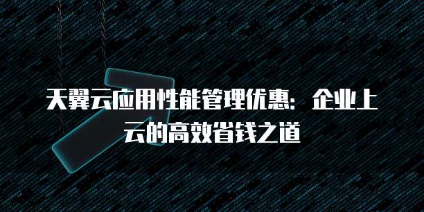 天翼云应用性能管理优惠:企业上云的高效省钱之道