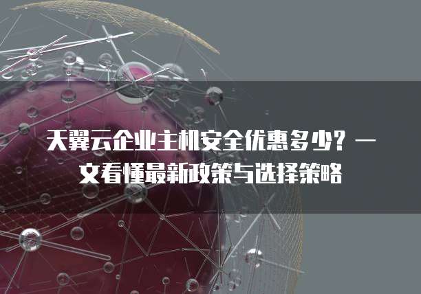 天翼云企业主机安全优惠多少?一文看懂最新政策与选择策略