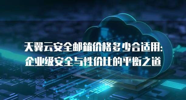 天翼云安全邮箱价格多少合适用:企业级安全与性价比的平衡之道