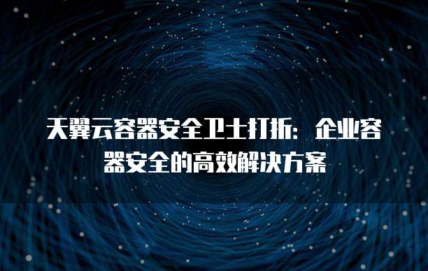 天翼云容器安全卫士打折:企业容器安全的高效解决方案