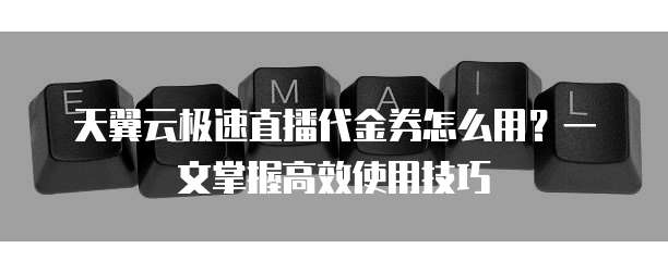 天翼云极速直播代金券怎么用？一文掌握高效使用技巧