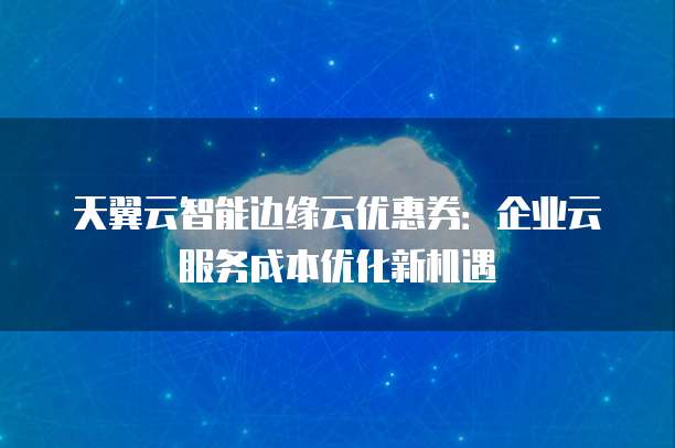 天翼云智能边缘云优惠券:企业云服务成本优化新机遇