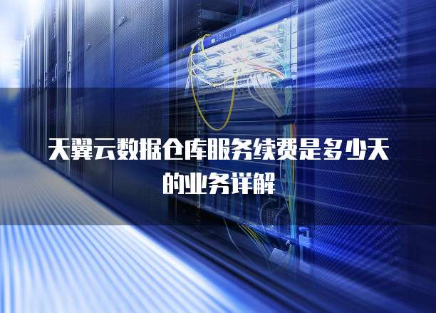 天翼云数据仓库服务续费是多少天的业务详解