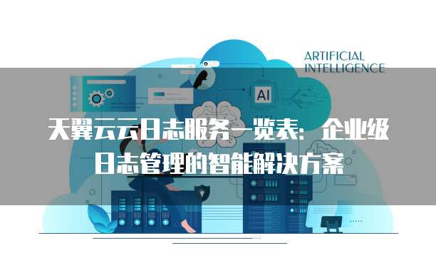 天翼云云日志服务一览表：企业级日志管理的智能解决方案
