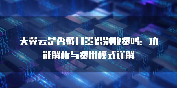 天翼云是否戴口罩识别收费吗：功能解析与费用模式详解