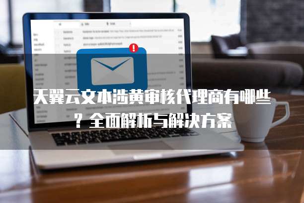 天翼云文本涉黄审核代理商有哪些?全面解析与解决方案