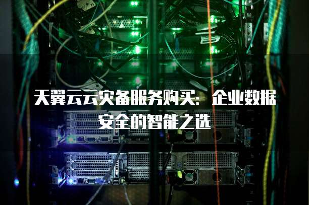 天翼云云灾备服务购买:企业数据安全的智能之选