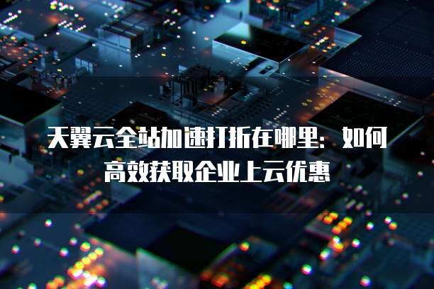 天翼云全站加速打折在哪里:如何高效获取企业上云优惠