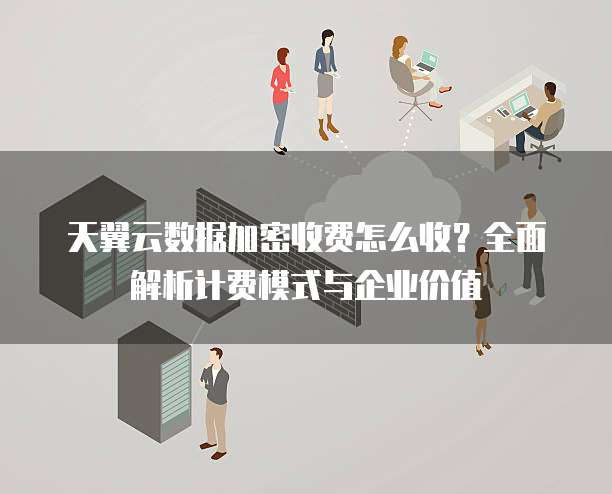 天翼云数据加密收费怎么收？全面解析计费模式与企业价值