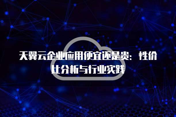天翼云企业应用便宜还是贵:性价比分析与行业实践