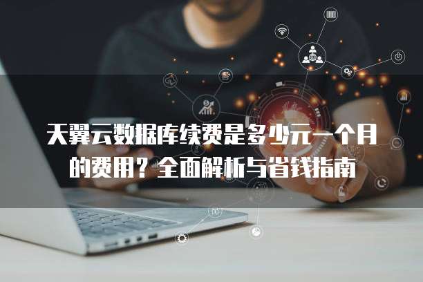 天翼云数据库续费是多少元一个月的费用?全面解析与省钱指南