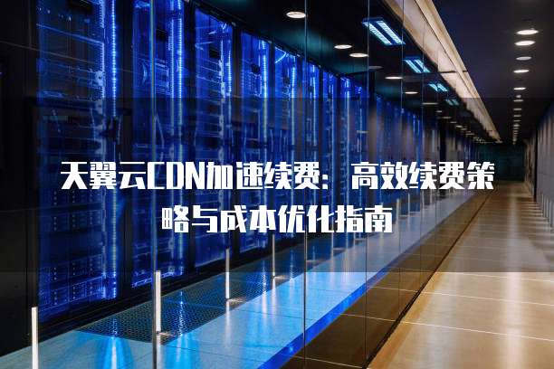 天翼云CDN加速续费:高效续费策略与成本优化指南