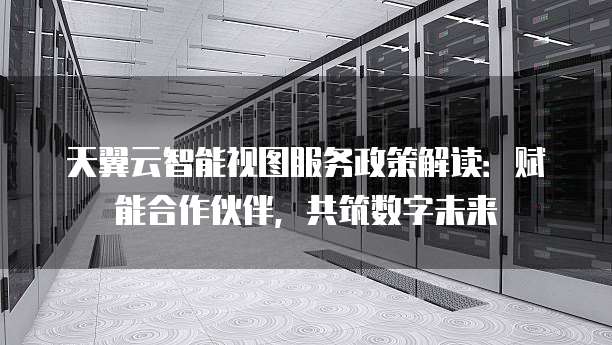 天翼云智能视图服务政策解读:赋能合作伙伴,共筑数字未来