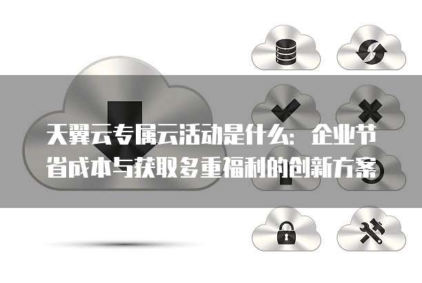 天翼云专属云活动是什么:企业节省成本与获取多重福利的创新方案