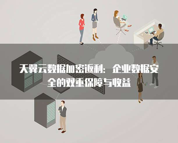 天翼云数据加密返利:企业数据安全的双重保障与收益