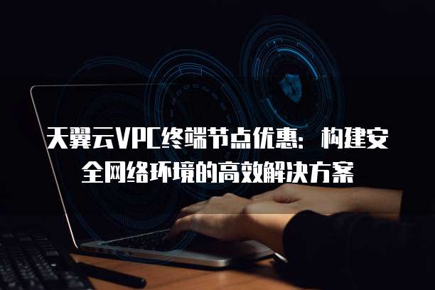天翼云VPC终端节点优惠:构建安全网络环境的高效解决方案