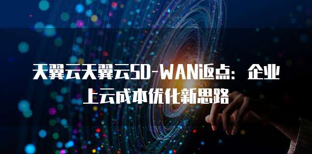 天翼云天翼云SD-WAN返点:企业上云成本优化新思路