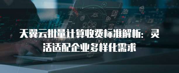 天翼云批量计算收费标准解析:灵活适配企业多样化需求