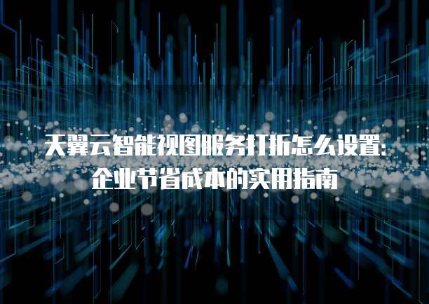 天翼云智能视图服务打折怎么设置:企业节省成本的实用指南