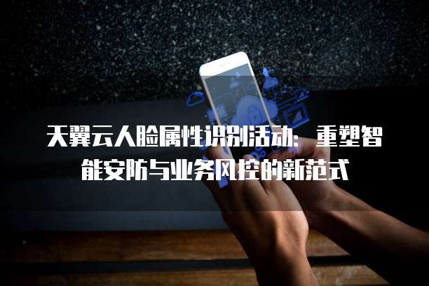 天翼云人脸属性识别活动:重塑智能安防与业务风控的新范式
