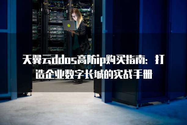天翼云ddos高防ip购买指南:打造企业数字长城的实战手册
