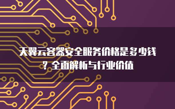 天翼云容器安全服务价格是多少钱?全面解析与行业价值
