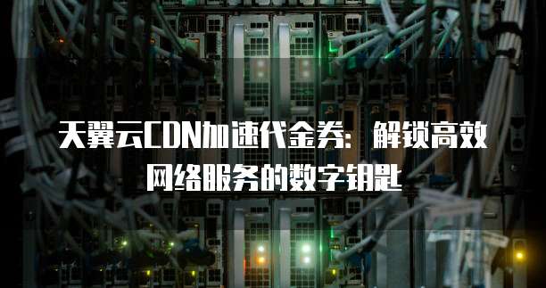 天翼云CDN加速代金券：解锁高效网络服务的数字钥匙