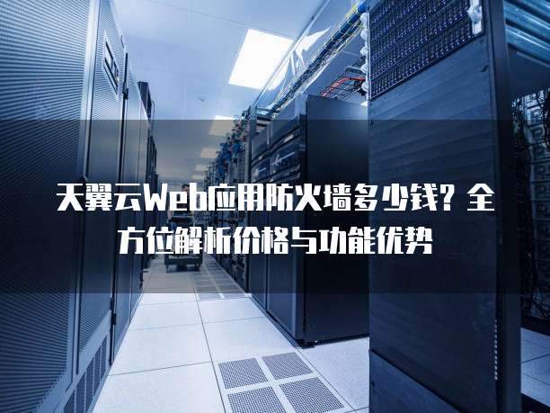 天翼云Web应用防火墙多少钱?全方位解析价格与功能优势