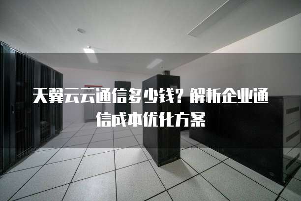 天翼云云通信多少钱?解析企业通信成本优化方案