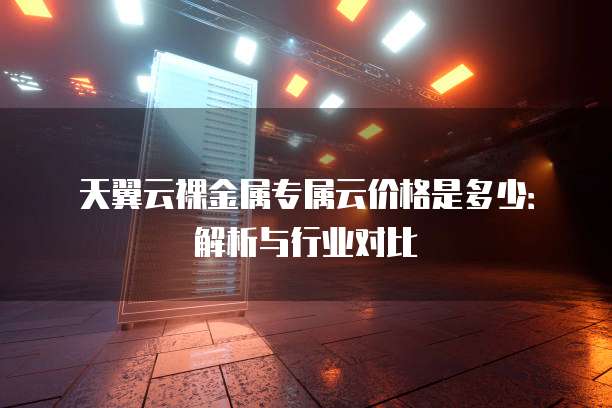 天翼云裸金属专属云价格是多少:解析与行业对比
