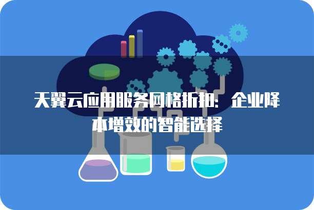 天翼云应用服务网格折扣:企业降本增效的智能选择