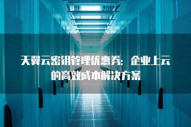 天翼云密钥管理优惠券:企业上云的高效成本解决方案