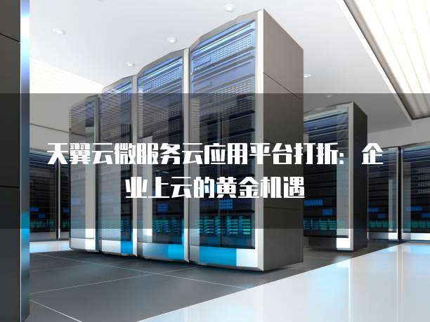 天翼云微服务云应用平台打折:企业上云的黄金机遇