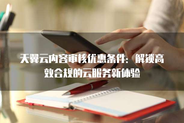 天翼云内容审核优惠条件:解锁高效合规的云服务新体验
