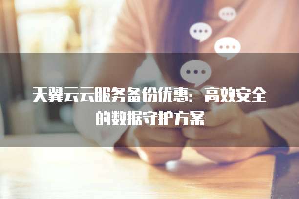 天翼云云服务备份优惠:高效安全的数据守护方案