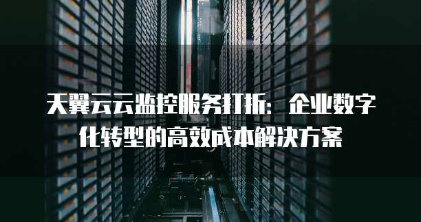 天翼云云监控服务打折:企业数字化转型的高效成本解决方案