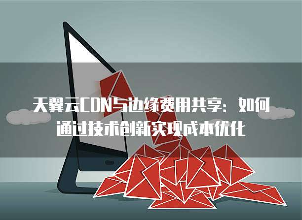 天翼云CDN与边缘费用共享:如何通过技术创新实现成本优化
