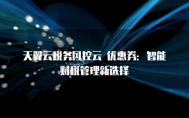 天翼云税务风控云 优惠券:智能财税管理新选择
