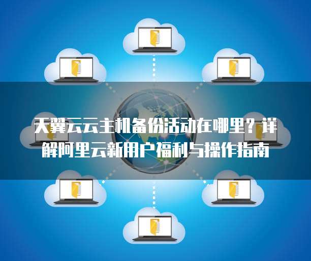 天翼云云主机备份活动在哪里?详解阿里云新用户福利与操作指南