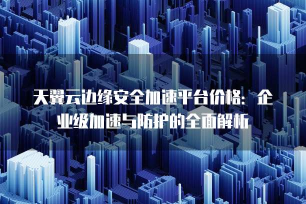天翼云边缘安全加速平台价格:企业级加速与防护的全面解析