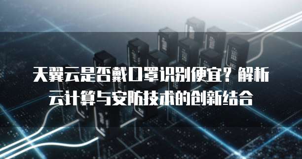 天翼云是否戴口罩识别便宜?解析云计算与安防技术的创新结合