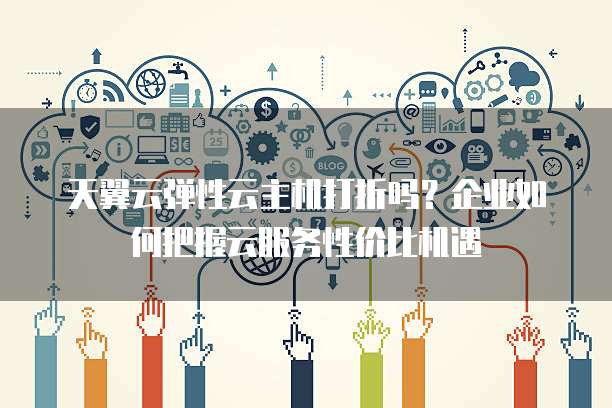 天翼云弹性云主机打折吗?企业如何把握云服务性价比机遇
