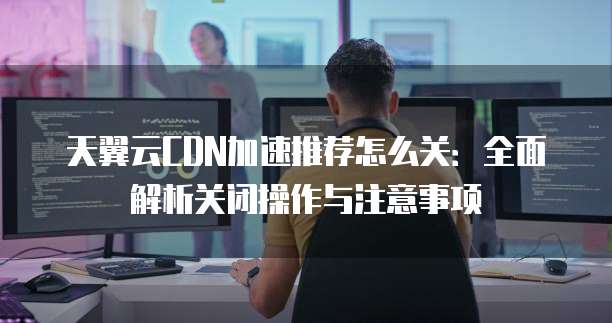 天翼云CDN加速推荐怎么关:全面解析关闭操作与注意事项