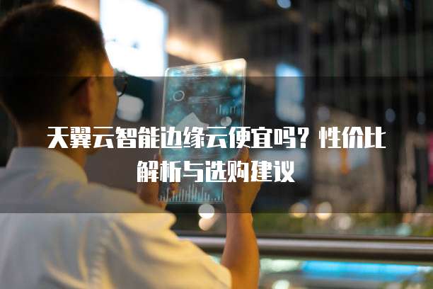 天翼云智能边缘云便宜吗？性价比解析与选购建议