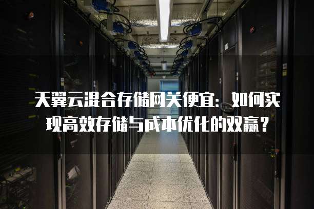 天翼云混合存储网关便宜:如何实现高效存储与成本优化的双赢?